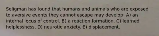 Seligman has found that humans and animals who are exposed to aversive events they cannot escape may develop: A) an internal locus of control. B) a reaction formation. C) learned helplessness. D) neurotic anxiety. E) displacement.