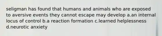 seligman has found that humans and animals who are exposed to aversive events they cannot escape may develop a.an internal locus of control b.a reaction formation c.learned helplessness d.neurotic anxiety