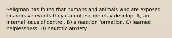 Seligman has found that humans and animals who are exposed to aversive events they cannot escape may develop: A) an internal locus of control. B) a reaction formation. C) learned helplessness. D) neurotic anxiety.