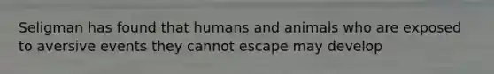 Seligman has found that humans and animals who are exposed to aversive events they cannot escape may develop