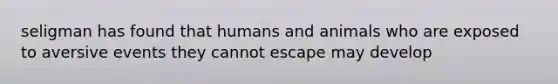 seligman has found that humans and animals who are exposed to aversive events they cannot escape may develop