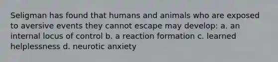 Seligman has found that humans and animals who are exposed to aversive events they cannot escape may develop: a. an internal locus of control b. a reaction formation c. learned helplessness d. neurotic anxiety