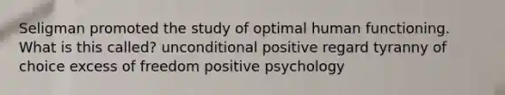 Seligman promoted the study of optimal human functioning. What is this called? unconditional positive regard tyranny of choice excess of freedom positive psychology