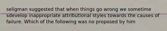 seligman suggested that when things go wrong we sometime sdevelop inappropriate attributional styles towards the causes of failure. Which of the following was no proposed by him