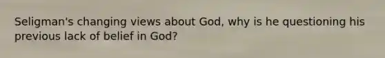 Seligman's changing views about God, why is he questioning his previous lack of belief in God?