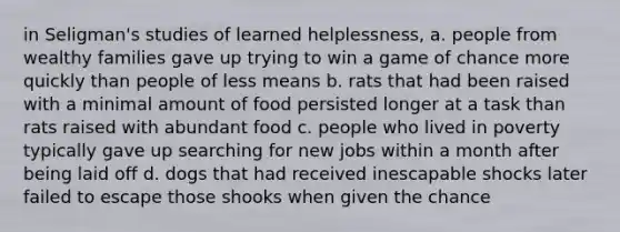 in Seligman's studies of learned helplessness, a. people from wealthy families gave up trying to win a game of chance more quickly than people of less means b. rats that had been raised with a minimal amount of food persisted longer at a task than rats raised with abundant food c. people who lived in poverty typically gave up searching for new jobs within a month after being laid off d. dogs that had received inescapable shocks later failed to escape those shooks when given the chance