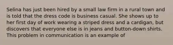 Selina has just been hired by a small law firm in a rural town and is told that the dress code is business casual. She shows up to her first day of work wearing a striped dress and a cardigan, but discovers that everyone else is in jeans and button-down shirts. This problem in communication is an example of