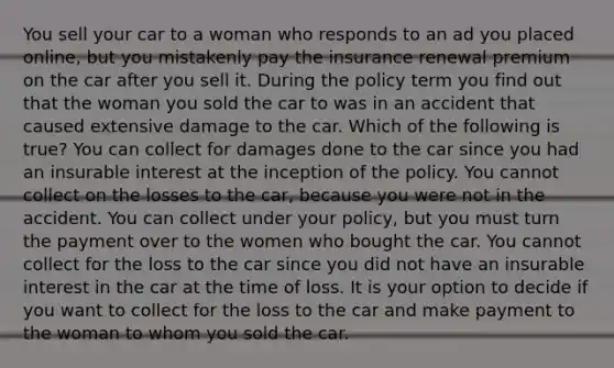 You sell your car to a woman who responds to an ad you placed online, but you mistakenly pay the insurance renewal premium on the car after you sell it. During the policy term you find out that the woman you sold the car to was in an accident that caused extensive damage to the car. Which of the following is true? You can collect for damages done to the car since you had an insurable interest at the inception of the policy. You cannot collect on the losses to the car, because you were not in the accident. You can collect under your policy, but you must turn the payment over to the women who bought the car. You cannot collect for the loss to the car since you did not have an insurable interest in the car at the time of loss. It is your option to decide if you want to collect for the loss to the car and make payment to the woman to whom you sold the car.