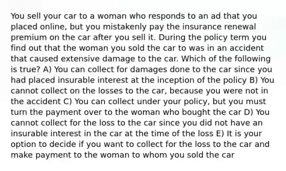 You sell your car to a woman who responds to an ad that you placed online, but you mistakenly pay the insurance renewal premium on the car after you sell it. During the policy term you find out that the woman you sold the car to was in an accident that caused extensive damage to the car. Which of the following is true? A) You can collect for damages done to the car since you had placed insurable interest at the inception of the policy B) You cannot collect on the losses to the car, because you were not in the accident C) You can collect under your policy, but you must turn the payment over to the woman who bought the car D) You cannot collect for the loss to the car since you did not have an insurable interest in the car at the time of the loss E) It is your option to decide if you want to collect for the loss to the car and make payment to the woman to whom you sold the car