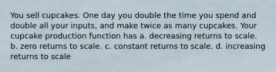 You sell cupcakes. One day you double the time you spend and double all your inputs, and make twice as many cupcakes. Your cupcake production function has a. decreasing returns to scale. b. zero returns to scale. c. constant returns to scale. d. increasing returns to scale