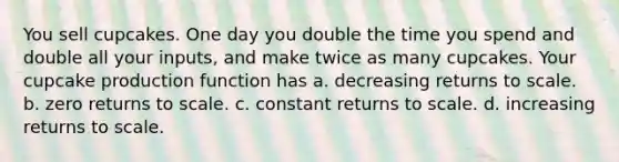 You sell cupcakes. One day you double the time you spend and double all your inputs, and make twice as many cupcakes. Your cupcake production function has a. decreasing returns to scale. b. zero returns to scale. c. constant returns to scale. d. increasing returns to scale.