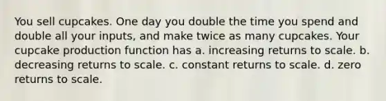 You sell cupcakes. One day you double the time you spend and double all your inputs, and make twice as many cupcakes. Your cupcake production function has a. increasing returns to scale. b. decreasing returns to scale. c. constant returns to scale. d. zero returns to scale.