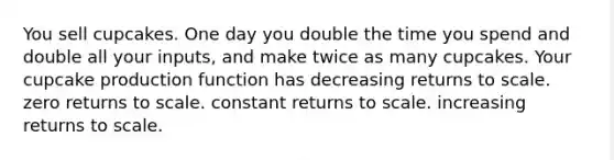 You sell cupcakes. One day you double the time you spend and double all your inputs, and make twice as many cupcakes. Your cupcake production function has decreasing returns to scale. zero returns to scale. constant returns to scale. increasing returns to scale.