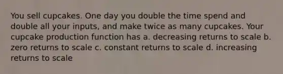 You sell cupcakes. One day you double the time spend and double all your inputs, and make twice as many cupcakes. Your cupcake production function has a. decreasing returns to scale b. zero returns to scale c. constant returns to scale d. increasing returns to scale