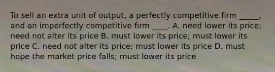 To sell an extra unit of output, a perfectly competitive firm _____, and an imperfectly competitive firm ____. A. need lower its price; need not alter its price B. must lower its price; must lower its price C. need not alter its price; must lower its price D. must hope the market price falls; must lower its price