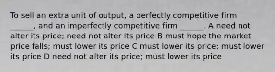 To sell an extra unit of output, a perfectly competitive firm ______, and an imperfectly competitive firm ______. A need not alter its price; need not alter its price B must hope the market price falls; must lower its price C must lower its price; must lower its price D need not alter its price; must lower its price