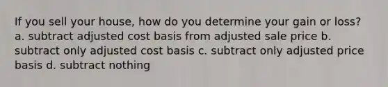 If you sell your house, how do you determine your gain or loss? a. subtract adjusted cost basis from adjusted sale price b. subtract only adjusted cost basis c. subtract only adjusted price basis d. subtract nothing