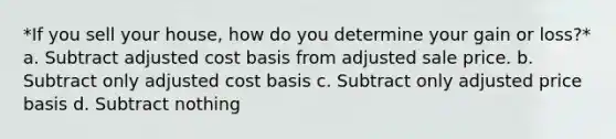 *If you sell your house, how do you determine your gain or loss?* a. Subtract adjusted cost basis from adjusted sale price. b. Subtract only adjusted cost basis c. Subtract only adjusted price basis d. Subtract nothing