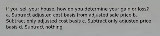 If you sell your house, how do you determine your gain or loss? a. Subtract adjusted cost basis from adjusted sale price b. Subtract only adjusted cost basis c. Subtract only adjusted price basis d. Subtract nothing