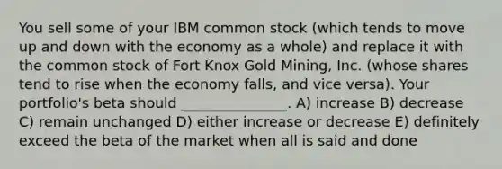 You sell some of your IBM common stock (which tends to move up and down with the economy as a whole) and replace it with the common stock of Fort Knox Gold Mining, Inc. (whose shares tend to rise when the economy falls, and vice versa). Your portfolio's beta should _______________. A) increase B) decrease C) remain unchanged D) either increase or decrease E) definitely exceed the beta of the market when all is said and done