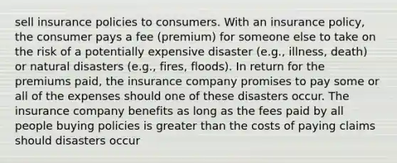 sell insurance policies to consumers. With an insurance policy, the consumer pays a fee (premium) for someone else to take on the risk of a potentially expensive disaster (e.g., illness, death) or natural disasters (e.g., fires, floods). In return for the premiums paid, the insurance company promises to pay some or all of the expenses should one of these disasters occur. The insurance company benefits as long as the fees paid by all people buying policies is greater than the costs of paying claims should disasters occur