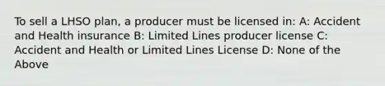 To sell a LHSO plan, a producer must be licensed in: A: Accident and Health insurance B: Limited Lines producer license C: Accident and Health or Limited Lines License D: None of the Above