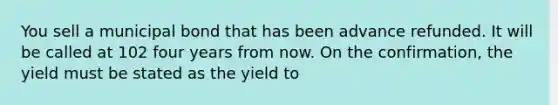 You sell a municipal bond that has been advance refunded. It will be called at 102 four years from now. On the confirmation, the yield must be stated as the yield to