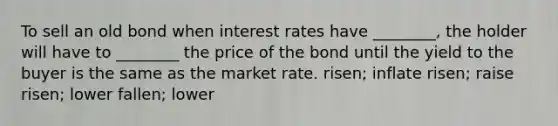 To sell an old bond when interest rates have ________, the holder will have to ________ the price of the bond until the yield to the buyer is the same as the market rate. risen; inflate risen; raise risen; lower fallen; lower