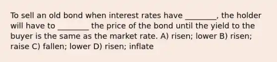 To sell an old bond when interest rates have ________, the holder will have to ________ the price of the bond until the yield to the buyer is the same as the market rate. A) risen; lower B) risen; raise C) fallen; lower D) risen; inflate