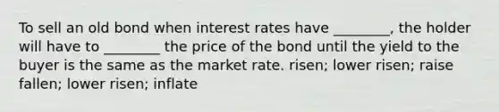 To sell an old bond when interest rates have ________, the holder will have to ________ the price of the bond until the yield to the buyer is the same as the market rate. risen; lower risen; raise fallen; lower risen; inflate