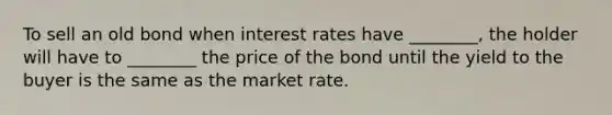 To sell an old bond when interest rates have ________, the holder will have to ________ the price of the bond until the yield to the buyer is the same as the market rate.