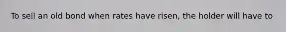 To sell an old bond when rates have risen, the holder will have to