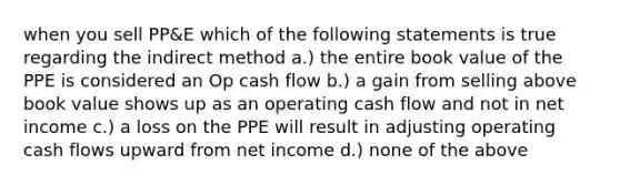 when you sell PP&E which of the following statements is true regarding the indirect method a.) the entire book value of the PPE is considered an Op cash flow b.) a gain from selling above book value shows up as an operating cash flow and not in net income c.) a loss on the PPE will result in adjusting operating cash flows upward from net income d.) none of the above