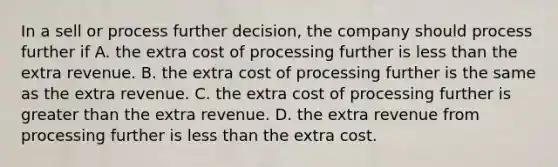 In a sell or process further​ decision, the company should process further if A. the extra cost of processing further is less than the extra revenue. B. the extra cost of processing further is the same as the extra revenue. C. the extra cost of processing further is greater than the extra revenue. D. the extra revenue from processing further is less than the extra cost.