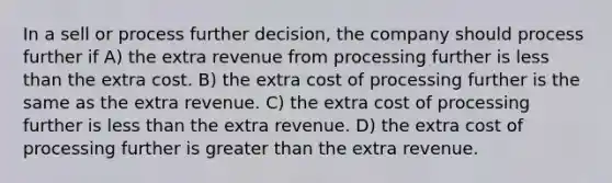 In a sell or process further decision, the company should process further if A) the extra revenue from processing further is less than the extra cost. B) the extra cost of processing further is the same as the extra revenue. C) the extra cost of processing further is less than the extra revenue. D) the extra cost of processing further is greater than the extra revenue.