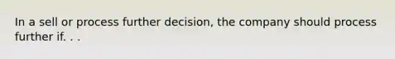 In a sell or process further decision, the company should process further if. . .