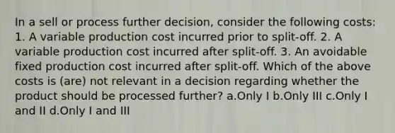 In a sell or process further decision, consider the following costs: 1. A variable production cost incurred prior to split-off. 2. A variable production cost incurred after split-off. 3. An avoidable fixed production cost incurred after split-off. Which of the above costs is (are) not relevant in a decision regarding whether the product should be processed further? a.Only I b.Only III c.Only I and II d.Only I and III