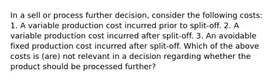 In a sell or process further decision, consider the following costs: 1. A variable production cost incurred prior to split-off. 2. A variable production cost incurred after split-off. 3. An avoidable fixed production cost incurred after split-off. Which of the above costs is (are) not relevant in a decision regarding whether the product should be processed further?