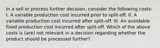 In a sell or process further decision, consider the following costs: I. A variable production cost incurred prior to split-off. II. A variable production cost incurred after split-off. III. An avoidable fixed production cost incurred after split-off. Which of the above costs is (are) not relevant in a decision regarding whether the product should be processed further?