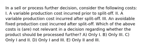 In a sell or process further decision, consider the following costs: I. A variable production cost incurred prior to split-off. II. A variable production cost incurred after split-off. III. An avoidable fixed production cost incurred after split-off. Which of the above costs is (are) not relevant in a decision regarding whether the product should be processed further? A) Only I. B) Only III. C) Only I and II. D) Only I and III. E) Only II and III.