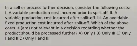 In a sell or process further decision, consider the following costs: I. A variable production cost incurred prior to split-off. II. A variable production cost incurred after split-off. III. An avoidable fixed production cost incurred after split-off. Which of the above costs is (are) not relevant in a decision regarding whether the product should be processed further? A) Only I B) Only III C) Only I and II D) Only I and III