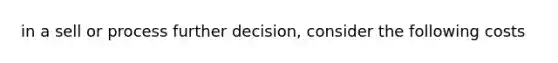 in a sell or process further decision, consider the following costs