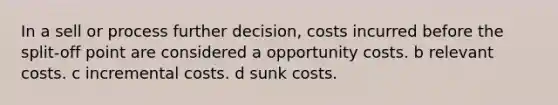 In a sell or process further decision, costs incurred before the split-off point are considered a opportunity costs. b relevant costs. c incremental costs. d sunk costs.