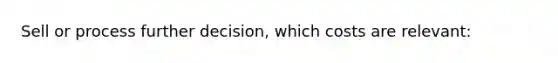 Sell or process further decision, which costs are relevant: