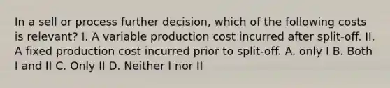 In a sell or process further decision, which of the following costs is relevant? I. A variable production cost incurred after split-off. II. A fixed production cost incurred prior to split-off. A. only I B. Both I and II C. Only II D. Neither I nor II