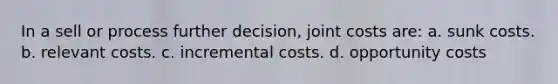 In a sell or process further decision, joint costs are: a. sunk costs. b. relevant costs. c. incremental costs. d. opportunity costs