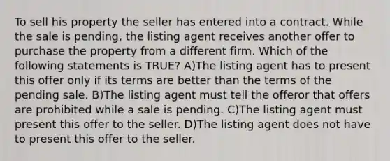 To sell his property the seller has entered into a contract. While the sale is pending, the listing agent receives another offer to purchase the property from a different firm. Which of the following statements is TRUE? A)The listing agent has to present this offer only if its terms are better than the terms of the pending sale. B)The listing agent must tell the offeror that offers are prohibited while a sale is pending. C)The listing agent must present this offer to the seller. D)The listing agent does not have to present this offer to the seller.