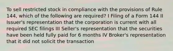 To sell restricted stock in compliance with the provisions of Rule 144, which of the following are required? I Filing of a Form 144 II Issuer's representation that the corporation is current with all required SEC filings III Seller's representation that the securities have been held fully paid for 6 months IV Broker's representation that it did not solicit the transaction