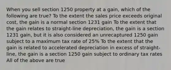 When you sell section 1250 property at a gain, which of the following are true? To the extent the sales price exceeds original cost, the gain is a normal section 1231 gain To the extent that the gain relates to straight-line depreciation, the gain is a section 1231 gain, but it is also considered an unrecaptured 1250 gain subject to a maximum tax rate of 25% To the extent that the gain is related to accelerated depreciation in excess of straight-line, the gain is a section 1250 gain subject to ordinary tax rates All of the above are true