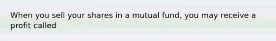 When you sell your shares in a mutual fund, you may receive a profit called